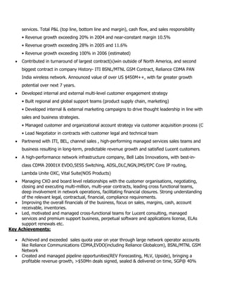 services. Total P&L (top line, bottom line and margin), cash flow, and sales responsibility
• Revenue growth exceeding 20% in 2004 and near-constant margin 10.5%
• Revenue growth exceeding 28% in 2005 and 11.6%
• Revenue growth exceeding 100% in 2006 (estimated)
 Contributed in turnaround of largest contract(s)win outside of North America, and second
biggest contract in company History- ITI BSNL/MTNL GSM Contract, Reliance CDMA PAN
India wireless network. Announced value of over US $450M++, with far greater growth
potential over next 7 years.
 Developed internal and external multi-level customer engagement strategy
• Built regional and global support teams (product supply chain, marketing)
• Developed internal & external marketing campaigns to drive thought leadership in line with
sales and business strategies.
• Managed customer and organizational account strategy via customer acquisition process (C
• Lead Negotiator in contracts with customer legal and technical team
 Partnered with ITI, BEL, channel sales , high-performing managed services sales teams and
business resulting in long-term, predictable revenue growth and satisfied Lucent customers.
 A high-performance network infrastructure company, Bell Labs Innovations, with best-in-
class CDMA 20001X EVDO,5ESS Switching, ADSL,DLC,NGN,IMS/EPC Core IP routing,
Lambda Unite OXC, Vital Suite(NOS Products)
 Managing CXO and board level relationships with the customer organisations, negotiating,
closing and executing multi-million, multi-year contracts, leading cross functional teams,
deep involvement in network operations, facilitating financial closures. Strong understanding
of the relevant legal, contractual, financial, compliance requirements.
 Improving the overall financials of the business, focus on sales, margins, cash, account
receivable, inventories.
 Led, motivated and managed cross-functional teams for Lucent consulting, managed
services and premium support business, perpetual software and applications license, ELAs
support renewals etc.
Key Achievements:
 Achieved and exceeded sales quota year on year through large network operator accounts
like Reliance Communications CDMA,EVDO(including Reliance Globalcom), BSNL/MTNL GSM
Network
 Created and managed pipeline opportunities(REV Forecasting, MLV, Upside), bringing a
profitable revenue growth, >$50Mn deals signed, sealed & delivered on time, SGP@ 40%
 