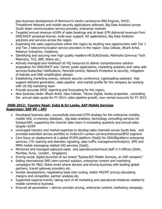 plus business development of Nominum’s Vantio cacheserve DNS Engines, DHCP,
ThreatAvert Network and mobile security applications software, Big Data Analytics across
South Asian communication service provider, enterprise markets
 Targeted annual revenue~$10M of sales bookings and at least $7M delivered revenues from
DNS/DHCP perpetual license, multi-year support, N2 applications, Big Data Analytics
solutions and services across the region.
 Expanding the sales opportunities within the region by locating new opportunities with Tier 1
and Tier 2 telecommunication service providers in the region- Idea Cellular, Bharti Airtel,
Reliance Industries, Vodafone;
 Identifying and securing new high quality resellers-HP,SUN/Oracle, Mahindra Comviva/ Tech
Mahindra, TCS, IBM, Wipro etc.;
 Actively managed and mobilized US HQ resources to deliver comprehensive solution
proposition for DNS/DHCP and Carrier grade applications, marketing analytics and value add
services-Subscriber notifications, Parental control, Network Protection & security, mitigation
of botnets and DNS amplification attacks
 Establishing marketing events, network security conference, Lightreading webinars that
support demand generation, sales pipeline and market profile for the company by working
with US HQ marketing team
 Provide accurate SFDC reporting and forecasting for the region;
 New business deals: Bharti Airtel, Idea Cellular, Tikona Digital, Axiata properties , exceeding
the annual sales quota for FY 2014; sales pipeline growth, new named accounts for FY 2015
2008-2012: Country Head- India & Sri Lanka, SAP Mobile Services
Supervisor: SAP VP – APJ
 Developed business plan, successfully executed GTM strategy for the enterprise mobility,
mobile VAS, in-memory database , big-data analytics, technology consulting services for
Sybase/SAP, supporting the channel sales team in exceeding quarterly and annual sales
targets~$10M
 Leveraged industry and market expertise to develop sales channels across South Asia, and
provided extended service portfolio to Indian/Sri Lankan carriers/enterprise/BFSI segment
 Core focus on deployment of a global IP/IPX platform (PaaS) for GRX/BlackBerry enterprise
services, LTE roaming and diameter signaling, data traffic management/Analytics, SMS and
MMS mobile messaging related VAS services (SaaS).
 Mentored and managed sales/pre-sales and operations/technical staff in 5 Offices (Delhi,
Mumbai, Pune, London , Singapore)
 Driving social, digital launches of our brand ”Sybase365 Mobile Services, an SAP company”
 Selling international SMS inter-connect solution, enterprise content and marketing
campaigns for P&G, Nokia smart phone devices and driving business with leading global
partners, transit gateway providers etc.
 Vendor development; negotiating least cost routing, better MO/MT pricing calculating
margins and competitor, partner analysis etc.
 Supported regional events, taking care of all marketing and operational initiatives related to
mobile commerce business
 Ensured all parameters – service provider pricing, enterprise content, marketing campaign,
 