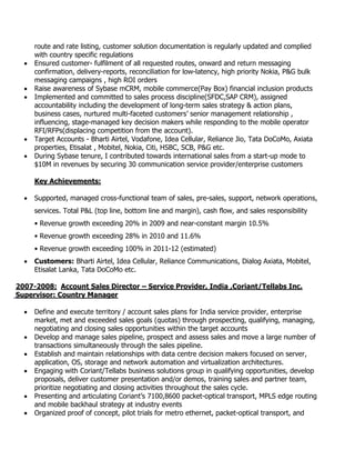 route and rate listing, customer solution documentation is regularly updated and complied
with country specific regulations
 Ensured customer- fulfilment of all requested routes, onward and return messaging
confirmation, delivery-reports, reconciliation for low-latency, high priority Nokia, P&G bulk
messaging campaigns , high ROI orders
 Raise awareness of Sybase mCRM, mobile commerce(Pay Box) financial inclusion products
 Implemented and committed to sales process discipline(SFDC,SAP CRM), assigned
accountability including the development of long-term sales strategy & action plans,
business cases, nurtured multi-faceted customers’ senior management relationship ,
influencing, stage-managed key decision makers while responding to the mobile operator
RFI/RFPs(displacing competition from the account).
 Target Accounts - Bharti Airtel, Vodafone, Idea Cellular, Reliance Jio, Tata DoCoMo, Axiata
properties, Etisalat , Mobitel, Nokia, Citi, HSBC, SCB, P&G etc.
 During Sybase tenure, I contributed towards international sales from a start-up mode to
$10M in revenues by securing 30 communication service provider/enterprise customers
Key Achievements:
 Supported, managed cross-functional team of sales, pre-sales, support, network operations,
services. Total P&L (top line, bottom line and margin), cash flow, and sales responsibility
• Revenue growth exceeding 20% in 2009 and near-constant margin 10.5%
• Revenue growth exceeding 28% in 2010 and 11.6%
• Revenue growth exceeding 100% in 2011-12 (estimated)
 Customers: Bharti Airtel, Idea Cellular, Reliance Communications, Dialog Axiata, Mobitel,
Etisalat Lanka, Tata DoCoMo etc.
2007-2008: Account Sales Director – Service Provider, India ,Coriant/Tellabs Inc.
Supervisor: Country Manager
 Define and execute territory / account sales plans for India service provider, enterprise
market, met and exceeded sales goals (quotas) through prospecting, qualifying, managing,
negotiating and closing sales opportunities within the target accounts
 Develop and manage sales pipeline, prospect and assess sales and move a large number of
transactions simultaneously through the sales pipeline.
 Establish and maintain relationships with data centre decision makers focused on server,
application, OS, storage and network automation and virtualization architectures.
 Engaging with Coriant/Tellabs business solutions group in qualifying opportunities, develop
proposals, deliver customer presentation and/or demos, training sales and partner team,
prioritize negotiating and closing activities throughout the sales cycle.
 Presenting and articulating Coriant’s 7100,8600 packet-optical transport, MPLS edge routing
and mobile backhaul strategy at industry events
 Organized proof of concept, pilot trials for metro ethernet, packet-optical transport, and
 