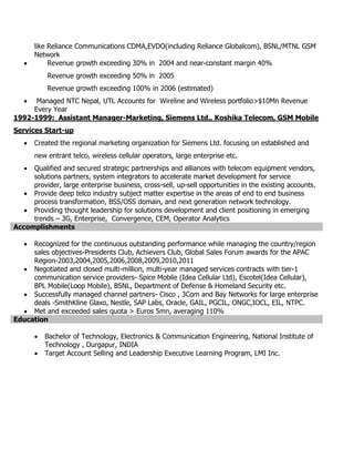 like Reliance Communications CDMA,EVDO(including Reliance Globalcom), BSNL/MTNL GSM
Network
 Revenue growth exceeding 30% in 2004 and near-constant margin 40%
Revenue growth exceeding 50% in 2005
Revenue growth exceeding 100% in 2006 (estimated)
 Managed NTC Nepal, UTL Accounts for Wireline and Wireless portfolio>$10Mn Revenue
Every Year
1992-1999: Assistant Manager-Marketing, Siemens Ltd., Koshika Telecom, GSM Mobile
Services Start-up
 Created the regional marketing organization for Siemens Ltd. focusing on established and
new entrant telco, wireless cellular operators, large enterprise etc.
 Qualified and secured strategic partnerships and alliances with telecom equipment vendors,
solutions partners, system integrators to accelerate market development for service
provider, large enterprise business, cross-sell, up-sell opportunities in the existing accounts.
 Provide deep telco industry subject matter expertise in the areas of end to end business
process transformation, BSS/OSS domain, and next generation network technology.
 Providing thought leadership for solutions development and client positioning in emerging
trends – 3G, Enterprise, Convergence, CEM, Operator Analytics
Accomplishments
 Recognized for the continuous outstanding performance while managing the country/region
sales objectives-Presidents Club, Achievers Club, Global Sales Forum awards for the APAC
Region-2003,2004,2005,2006,2008,2009,2010,2011
 Negotiated and closed multi-million, multi-year managed services contracts with tier-1
communication service providers- Spice Mobile (Idea Cellular Ltd), Escotel(Idea Cellular),
BPL Mobile(Loop Mobile), BSNL, Department of Defense & Homeland Security etc.
 Successfully managed channel partners- Cisco , 3Com and Bay Networks for large enterprise
deals -SmithKline Glaxo, Nestle, SAP Labs, Oracle, GAIL, PGCIL, ONGC,IOCL, EIL, NTPC.
 Met and exceeded sales quota > Euros 5mn, averaging 110%
Education
 Bachelor of Technology, Electronics & Communication Engineering, National Institute of
Technology , Durgapur, INDIA
 Target Account Selling and Leadership Executive Learning Program, LMI Inc.
 