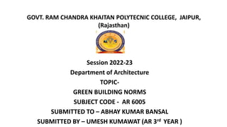 GOVT. RAM CHANDRA KHAITAN POLYTECNIC COLLEGE, JAIPUR,
(Rajasthan)
Session 2022-23
Department of Architecture
TOPIC-
GREEN BUILDING NORMS
SUBJECT CODE - AR 6005
SUBMITTED TO – ABHAY KUMAR BANSAL
SUBMITTED BY – UMESH KUMAWAT (AR 3rd YEAR )
 