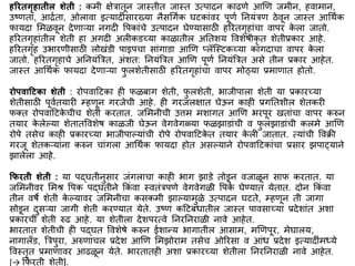 हररतगृहातील शेती : किी िेत्रातून जास्तीत जास्त उत्पादन काढणे आणण जिीन, हवािान,
उष्णता, आििता, ओलावा इत्यादीिंसारख्या नैसर्गिक घटकािंवर पूणि ननयिंत्रण ठेवून जास्त आर्थिक
फायदा मिळवून देणाऱ्या नगदी वपकािंचे उत्पादन घेण्यासाठी हररतगृहािंचा वापर क
े ला जातो.
हररतगृहािंतील शेती हा अगदी अलीकडच्या काळातील अनतशय ववशेर्ीकृ त शेतीप्रकार आहे.
हररतगृह उभारणीसाठी लोखिंडी पाइपचा सािंगाडा आणण प्लॅस्स्टकच्या कागदाचा वापर क
े ला
जातो. हररतगृहाचे अननयिंबत्रत, अिंशत: ननयिंबत्रत आणण पूणि ननयिंबत्रत असे तीन प्रकार आहेत.
जास्त आर्थिक फायदा देणाऱ्या फ
ु लशेतीसाठी हररतगृहािंचा वापर िोठ्या प्रिाणात होतो.
रोििाद्रटका शेती : रोपवाद्रटका ही फळबाग शेती, फ
ु लशेती, भाजीपाला शेती या प्रकारच्या
शेतीसाठी पूवितयारी म्हणून गरजेची आहे. ही गरजलिात घेऊन काही प्रगनतशील शेतकरी
फक्त रोपवाद्रटक
े चीच शेती करतात. जमिनीची उत्ति िशागत आणण भरपूर खतािंचा वापर करुन
तयार क
े लेल्या शेतातववशेर् काळजी घेऊन वेगवेगळ्या फळझाडािंची व फ
ु लझाडािंची कलिे आणण
रोपे तसेच काही प्रकारच्या भाजीपाल्यािंची रोपे रोपवाद्रटक
े त तयार क
े ली जातात. त्यािंची ववक्री
गरजू शेतकऱ्यािंना करुन चािंगला आर्थिक फायदा होत असल्याने रोपवाद्रटकािंचा प्रसार झपा्याने
झालेला आहे.
फफरती शेती : या पद्घतीनुसार जिंगलाचा काही भाग झाडे तोडून वजाळून साफ करतात. या
जमिनीवर मिश्र वपक पद्घतीने ककिं वा स्वतिंत्रपणे वेगवेगळी वपक
े घेण्यात येतात. दोन ककिं वा
तीन वर्े शेती क
े ल्यावर जमिनीचा कसकिी झाल्यािुळे उत्पादन घटते, म्हणून ती जागा
सोडून दुसऱ्या जागी शेती करण्यात येते. उष्ण कद्रटबिंधातील जास्त पावसाच्या प्रदेशािंत अशा
प्रकारची शेती रुढ आहे. या शेतीला देशपरत्वे ननरननराळी नावे आहेत.
भारतात शेतीची ही पद्घत ववशेर्े करुन ईशान्य भागातील आसाि, िणणपूर, िेघालय,
नागालँड, बत्रपुरा, अरुणाचल प्रदेश आणण मिझोराि तसेच ओररसा व आिंध प्रदेश इत्यादीिंिध्ये
ववस्तृत प्रिाणावर आढळून येते. भारतातही अशा प्रकारच्या शेतीला ननरननराळी नावे आहेत.
[→ कफरती शेती].
 