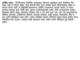 आर्थिक घटक : ननरननराळ्या नैसर्गिक घटकािंवरुन कोणत्या भूप्रदेशात काय वपकववता येणे
शक्य आहे ते सािंगता येईल; परिंतु कोणती वपक
े अगर शेतीचा प्रकार ककफायतशीर होईल ते
सािंगता येणार नाही. ते वेळोवेळी बदलणाऱ्या आर्थिक घटकािंवरुन ठरवावे लागेल. हे घटक
म्हणजे उत्पादन खचि, ववकी खचि, दुसऱ्या उद्योगधिंद्याशी स्पधाि, शेती उत्पादनाच्या सापेि
ककिं ितीत होणारे बदल, अवास्तव उत्पादन वाढ व घट यािंचे दुष्ट चक, त्या त्या बाजारपेठािंच्या
ववमशष्ट िागण्या, जमिनीच्या ककिं िती, उपलब्ध भािंडवल, िजूर पुरवठा, वपकावरील कीड व
रोग आणण वैयस्क्तक घटक वगैरे. त्यािंचा सवाांगीण होणारा पररणाि लिात घेऊन शेतीचे प्रकार
ननयोस्जत क
े ले जातात. त्यातील काही िहत्त्वाचे प्रकार आणण त्यािंची वैमशष््ये पुढे द्रदलेली
आहेत.
 