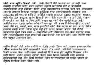 एक
े री अगर बहुविध विकाांची शेती : एक
े री वपकाची शेती भारतात फार रुढ नाही. याला
कारणेही वेगवेगळी आहेत. त्यात िहत्त्वाचे म्हणजे भारतातील शेती ही प्राधान्याने
उदरननवािहाच्या हेतूने करण्यात येणारी असून जिीनधारणेचे पररिाण अल्प आहे. शेतकऱ्याला
आपल्या लहानशा शेतीच्या तुकड्यात क
ु टुिंबाच्या गरजा भागववण्यासाठी आवश्यक अशी
जवळजवळ सवि प्रकारची शक्य ती उत्पादने काढावी लागतात. सुदैवाने भारतातील हवािान,
काही थोडे प्रदेश वगळता, बहुतेक द्रठकाणी वर्िभर शेती करण्याला पूरक असे आहे. कोकण
ववभागातील भात शेती हा एकच आणण जवळजवळ एक
े री पीक पद्घतीसारखा आहे.
अिेररक
े सारख्या देशात जिीनधारणेचे पररिाण खूप िोठे असून ववशेर्ीकरणही उच्च् दजािचे
असते. तेथे गहू, कपाशी, िका, गवत इत्यादीिंची एक
े री पीक पद्घत रुढ आहे. अथाित तेथील
हवािान बाराही िद्रहने शेतीला पूरक नाही हेही लिात घ्यायला पाद्रहजे. जेथे शेतीचे
लहानलहान तुकडे एकत्र करुन ⇨ सािुदानयक शेती अस्स्तत्वात आहे ककिं वा िहाराष्र राज्य
कृ वर् िहाििंडळाप्रिाणे राज्य सरकारच्या व्यवस्थेखाली शेती क
े ली जाते, अशा द्रठकाणी एक
े री
पीक पद्घती अवलिंबबली जाते.
बहुववध वपकािंची शेती अनेक दृष्टीिंनी फायदेशीर असते. नतच्यािध्ये उपलब्ध साधनसािगीचा
अर्धक कायििितेने आणण काटकसरीने उपयोग होऊ शकतो. जमिनीची उत्पादनििता
द्रटकववण्याच्या ककिं वा वाढववण्याच्या बाबतीतही नतची िदत होते. बहुववध वपकािंच्या शेतीत
काही वपकािंत आलेले नुकसान दुसऱ्या वपकािंत भरुन ननघत असल्याने काही प्रिाणािंत
नुकसानभरपाई होते. िात्र एक
े री वपकािंच्या शेतीत ववशेर्ीकरणाचा जो फायदा मिळतो तो
बहुववध वपकािंच्या शेतीत मिळत नाही.
 
