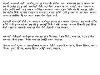 हिंगािी बागायती शेती : पाणीपुरवठा हा बागायती शेतीचा पाया असल्याने त्याचा स्रोतच जर
हिंगािी असेल तर हिंगािी बागायती शेती पद्घतीचा अवलिंब करावा लागतो. यात सािान्यतः
खरीप आणण रब्बी या हिंगािािंत सिंरक्षित पाण्याच्या पाळ्या देऊन वपक
े घेतली जातात. खरीप
हिंगािातील वपक
े बहुतािंश पावसाच्या पाण्यावर येतात आणण रब्बी हिंगािाच्या उत्तराधाित उपलब्ध
पाण्याचा सिंरक्षित म्हणून वापर करुन पीक घेतले जाते.
बारिाही बागायती शेती : या प्रकारात पाणीपुरवठ्याचा स्रोत कायि द्रटकणारा असल्याने खरीप
आणण रब्बी हिंगािािंबरोबर उन्हाळी हिंगािातही वपक
े घेतली जातात. बऱ्याच द्रठकाणी ऊस ककिं वा
क
े ळी यासारखे बारिाही बागायत पीक घेणे शेतकरी पसिंत करतात.
बागायती शेतीसाठी पाणीपुरवठा करणारा स्रोत ववचारात घेऊन ववहीर बागायत, धरणाखालील
बागायत ककिं वा उपसा मसिंचन बागायत असेही प्रकार करतात.
वपकाला पाणी देण्याच्या पद्घतीवरुन बागायत शेतीचे पाटपाणी बागायत, द्रठबक मसिंचन, फवारा
मसिंचन, तुर्ार मसिंचन, िटका मसिंचन असेही प्रकार करतात.
 