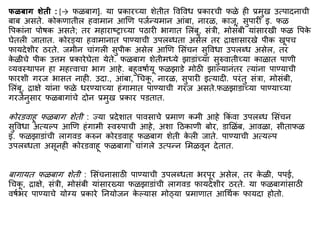 फळबाग शेती : [→ फळबाग]. या प्रकारच्या शेतीत ववववध प्रकारची फळे ही प्रिुख उत्पादनाची
बाब असते. कोकणातील हवािान आणण पजिन्यिान आिंबा, नारळ, काजू, सुपारी इ. फळ
वपकािंना पोर्क असते; तर िहाराष्राच्या पठारी भागात मलिंबू, सिंत्री, िोसिंबी यािंसारखी फळ वपक
े
घेतली जातात. कोरड्या हवािानात पाण्याची उपलब्धता असेल तर िािासारखे पीक खूपच
फायदेशीर ठरते. जिीन चािंगली सुपीक असेल आणण मसिंचन सुववधा उपलब्ध असेल, तर
क
े ळीचे पीक उत्ति प्रकारेघेता येते. फळबाग शेतीिध्ये झाडािंच्या सुरुवातीच्या काळात पाणी
व्यवस्थापन हा िहत्त्वाचा भाग आहे. बहुवर्ाियू फळझाडे िोठी झाल्यानिंतर त्यािंना पाण्याची
फारशी गरज भासत नाही. उदा., आिंबा, र्चक
ू , नारळ, सुपारी इत्यादी. परिंतु सिंत्रा, िोसिंबी,
मलिंबू, िािे यािंना फळे धरण्याच्या हिंगािात पाण्याची गरज असते.फळझाडािंच्या पाण्याच्या
गरजेनुसार फळबागािंचे दोन प्रिुख प्रकार पडतात.
कोरडवाहू फळबाग शेती : ज्या प्रदेशात पावसाचे प्रिाण किी आहे ककिं वा उपलब्ध मसिंचन
सुववधा अत्यल्प आणण हिंगािी स्वरुपाची आहे, अशा द्रठकाणी बोर, डामळिंब, आवळा, सीताफळ
इ. फळझाडािंची लागवड करुन कोरडवाहू फळबाग शेती क
े ली जाते. पाण्याची अत्यल्प
उपलब्धता असूनही कोरडवाहू फळबागा चािंगले उत्पन्न मिळवून देतात.
बागायत फळबाग शेती : मसिंचनासाठी पाण्याची उपलब्धता भरपूर असेल, तर क
े ळी, पपई,
र्चक
ू , िािे, सिंत्री, िोसिंबी यािंसारख्या फळझाडािंची लागवड फायदेशीर ठरते. या फळबागािंसाठी
वर्िभर पाण्याचे योग्य प्रकारे ननयोजन क
े ल्यास िोठ्या प्रिाणात आर्थिक फायदा होतो.
 