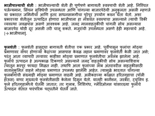 भार्ीिाल्याची शेती : भाजीपाल्याची शेती ही पूणिपणे बागायती स्वरुपाची शेती आहे. ननस्श्चत
पजिन्यिान, मसिंचन सुववधेची उपलब्धता आणण चािंगल्या बाजारपेठेची अनुक
ू लता असली म्हणजे
या प्रकारात जमिनीचा आणण इतर साधनसािगीचा पुरेपूर उपयोग करुन घेता येतो. अशा
प्रकारच्या शेतीतून उत्पाद्रदत होणारा भाजीपाला हा नाशविंत स्वरुपाचा असल्याने त्याची ववकी
व्यवस्था जवळपास असणे आवश्यक आहे. जलद िालवाहतुकीची चािंगली सोय असल्यास
बाजारपेठ थोडी दूर असली तरी चालू शकते. िजुरािंची उपलब्धता असणे हेही िहत्त्वाचे आहे.
[→ भाजीपाला].
फ
ु लशेती : फ
ु लशेती हासुद्घा बागायती शेतीचा एक प्रकार आहे. पूवीपासून फ
ु लािंचा िोठ्या
प्रिाणावर वापर होणाऱ्या क
ें िािंच्या आसपास क
े वळ लहान प्रिाणावर फ
ु लशेती क
े ली जात असे;
परिंतु आता व्यापारी तत्त्वावर काहीशा िोठ्या प्रिाणात फ
ु लशेतीचा अवलिंब झालेला आहे.
फ
ु लािंचे उत्पादन हे अल्पकाळ द्रटकणारे असल्याने जलद वाहतुकीची सोय असल्यामशवाय
त्यातून भरपूर फायदा मिळत नाही. तथावप आता फ
ु लािंच्या लािंब अिंतरावरील वाहतुकीसाठी
वातानुक
ू मलत वाहने िोठ्या प्रिाणात उपलब्ध झालेली आहेत. त्यािुळे भारतात चािंगल्या
फ
ु लबागािंची सिंख्याही िोठ्या प्रिाणात वाढली आहे. अलीकडच्या काळात हररतगृहाचा (पॉली
हाऊस) वापर िुख्यत्वे फ
ु लशेतीसाठी क
े लेला द्रदसून येतो. यातही कानेशन, जरबेरा, ्युमलप इ.
फ
ु ले हररतगृहािध्ये घेतली जातात; तर गुलाब, ननमशगिंध, ग्लॅडडओलस यािंसारख्या फ
ु लािंचे
उत्पादन शेतात पारिंपररक पद्घतीने घेतले जाते.
 
