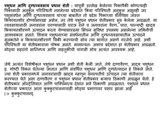 िशुधन आणि दुग्धव्यिसाय प्रधान शेती : यापूवी उल्लेख क
े लेल्या वपकािंपैकी कोणत्याही
वपकासाठी अनुक
ू ल पररस्स्थती नसलेल्या प्रदेशािंत ककिं वा पररस्स्थती अनुक
ू ल असूनही जर
पशुसिंवधिन आणण दुग्धव्यवसाय यािंच्या बाबतीत तो प्रदेश वपकािंच्या शेतीपेिा जास्त
ककफायतशीर होण्यासारखा असेल, तर तेथे पशुधन प्रधान शेतीप्रकार सुरु क
े लेला आढळतो. या
व्यवसायासाठी जनावरािंना चरण्यासाठी चराऊ राने व जनावरािंना वैरण, चारा, धान्यादी खाद्य
ककफायतशीरपणे उत्पादन करता येण्यासारख्या मसिंचन सुववधा उपलब्ध असलेल्या जमिनीची
आवश्यकता असते. मशवाय पशुधनाच्या सिंवधिनातील आणण दुग्धव्यवसायातील उत्पादने
सुलभतेने व ककफायतशीरपणे ववकी करण्याची सोय त्या भागात असणे गरजेचे आहे. अशी
पररस्स्थती या शेतीप्रकाराला पोर्क असते. सािान्यतः अशाच प्रदेशात हा शेतीप्रकार आढळतो.
िोठ्या शहरािंचे सास्न्नध्य आणण वाहतुकीची चािंगली सोय अत्यिंत आवश्यक आहे.
जेथे अत्यिंत ववशेर्ीकृ त पशुधन प्रधान अशी शेती क
े ली जाते, तेथे दाणावैरण, आद्य पशुधन
इ. गोष्टी ववकत घेतल्या जातात आणण सिंवर्धित पशुधन आणण दुग्धोत्पादन हे ववकले जाते.
ज्या शेती प्रकारािध्ये जनावरािंसाठी खाद्य म्हणून वनस्पतीचे उत्पादन त्या शेतीवरच
करण्यात येते असा दाणावैरण व पशुधन प्रधान शेतीप्रकार बऱ्याच द्रठकाणी आढळून येतो. हे
शेतीप्रकार ऑस्रेमलयात आणण पास्श्चिात्य देशािंत सवि द्रठकाणी आढळतात. पशुधन प्रधान
शेतीच्या प्रकारात आता क
ु क्क
ु टपालनाचाही िोठ्या प्रिाणावर प्रसार झाला आहे
[→ क
ु क्क
ु टपालन].
 
