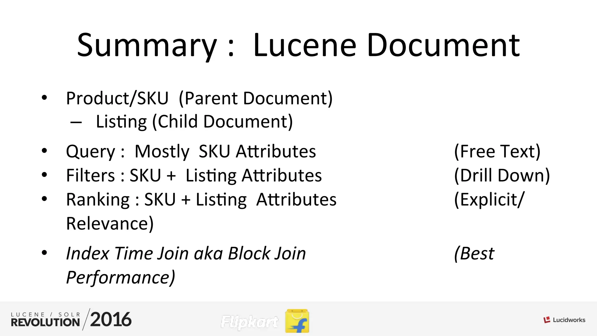 Summary	
  :	
  	
  Lucene	
  Document	
  
•  Product/SKU	
  	
  (Parent	
  Document)	
  
–  Lis;ng	
  (Child	
  Document)	
  	
  
•  Query	
  :	
  	
  Mostly	
  	
  SKU	
  Aributes	
  	
  	
  	
   	
   	
  (Free	
  Text)	
  
•  Filters	
  :	
  SKU	
  +	
  	
  Lis;ng	
  Aributes	
   	
   	
   	
  (Drill	
  Down)	
  
•  Ranking	
  :	
  SKU	
  +	
  Lis;ng	
  	
  Aributes	
  	
   	
   	
  (Explicit/
Relevance)	
  	
  
•  Index	
  Time	
  Join	
  aka	
  Block	
  Join	
   	
   	
   	
  (Best	
  
Performance)	
  
	
  
	
  
 