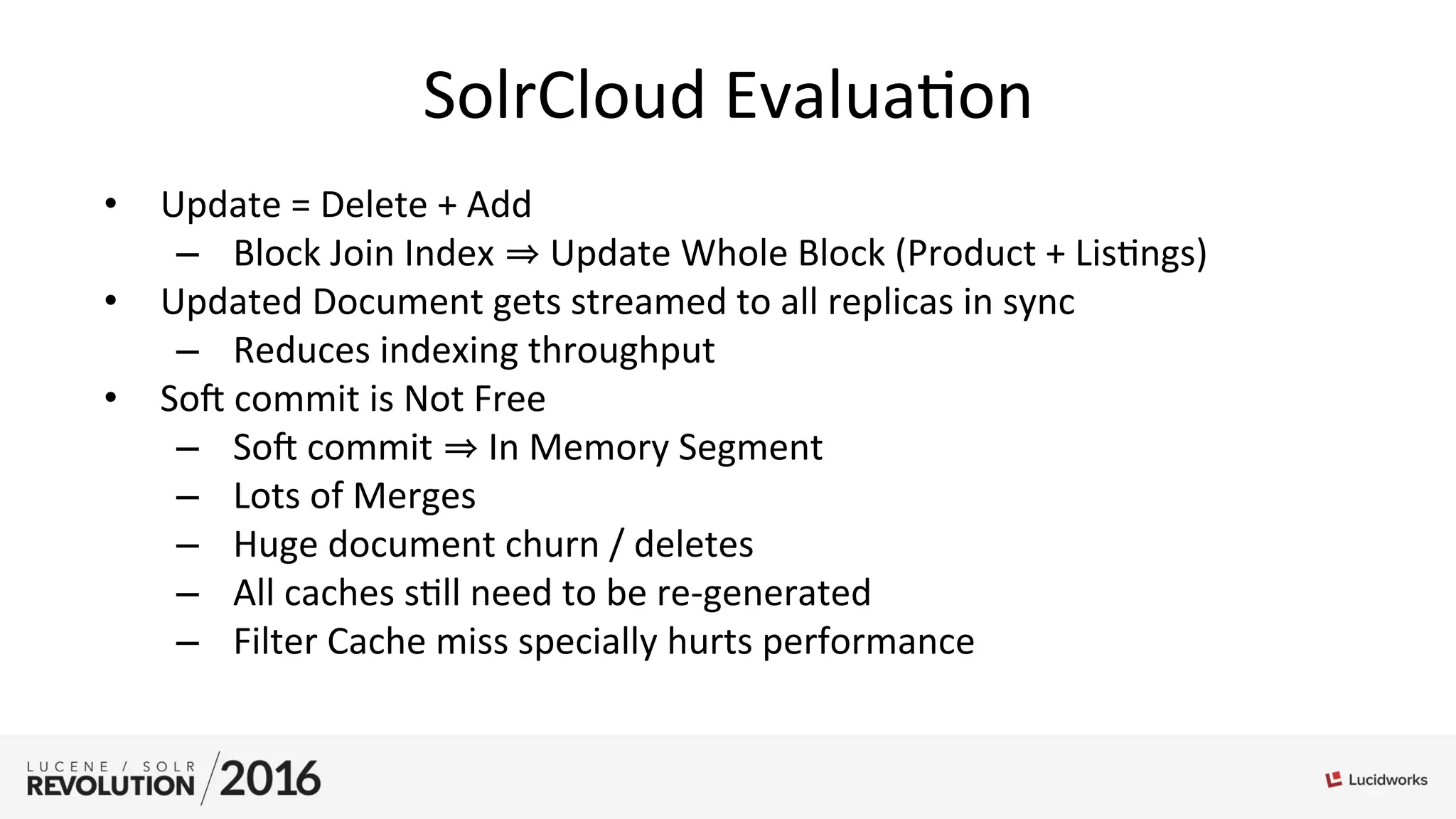SolrCloud	
  Evalua;on	
  
•  Update	
  =	
  Delete	
  +	
  Add	
  
–  Block	
  Join	
  Index	
   	
  Update	
  Whole	
  Block	
  (Product	
  +	
  Lis;ngs)	
  
•  Updated	
  Document	
  gets	
  streamed	
  to	
  all	
  replicas	
  in	
  sync	
  
–  Reduces	
  indexing	
  throughput	
  
•  Sol	
  commit	
  is	
  Not	
  Free	
  
–  Sol	
  commit	
   	
  In	
  Memory	
  Segment	
  
–  Lots	
  of	
  Merges	
  
–  Huge	
  document	
  churn	
  /	
  deletes	
  
–  All	
  caches	
  s;ll	
  need	
  to	
  be	
  re-­‐generated	
  
–  Filter	
  Cache	
  miss	
  specially	
  hurts	
  performance	
  
 