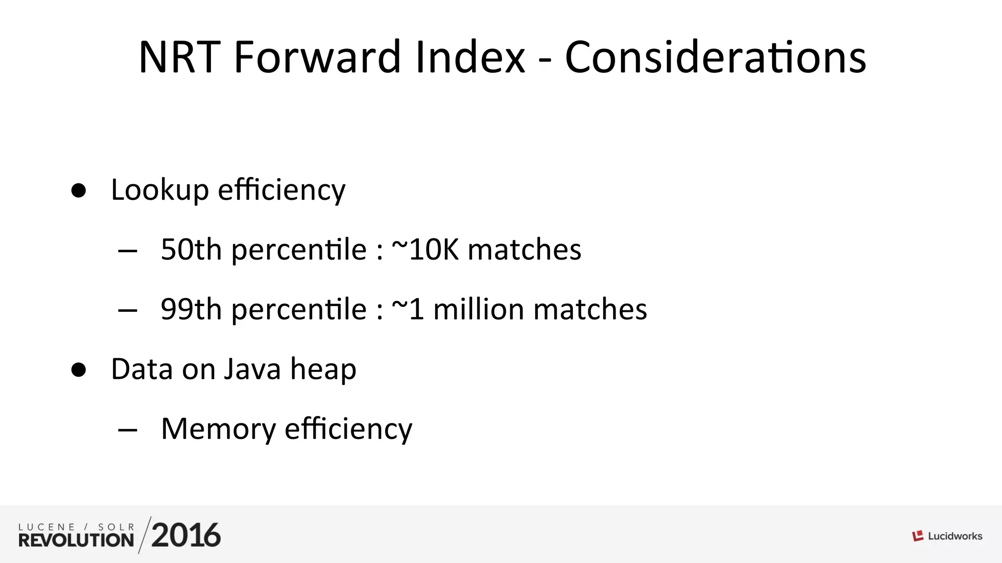 NRT	
  Forward	
  Index	
  -­‐	
  Considera;ons	
  
●  Lookup	
  eﬃciency	
  	
  
–  50th	
  percen;le	
  :	
  ~10K	
  matches	
  
–  99th	
  percen;le	
  :	
  ~1	
  million	
  matches	
  
●  Data	
  on	
  Java	
  heap	
  
–  Memory	
  eﬃciency	
  
	
  
 