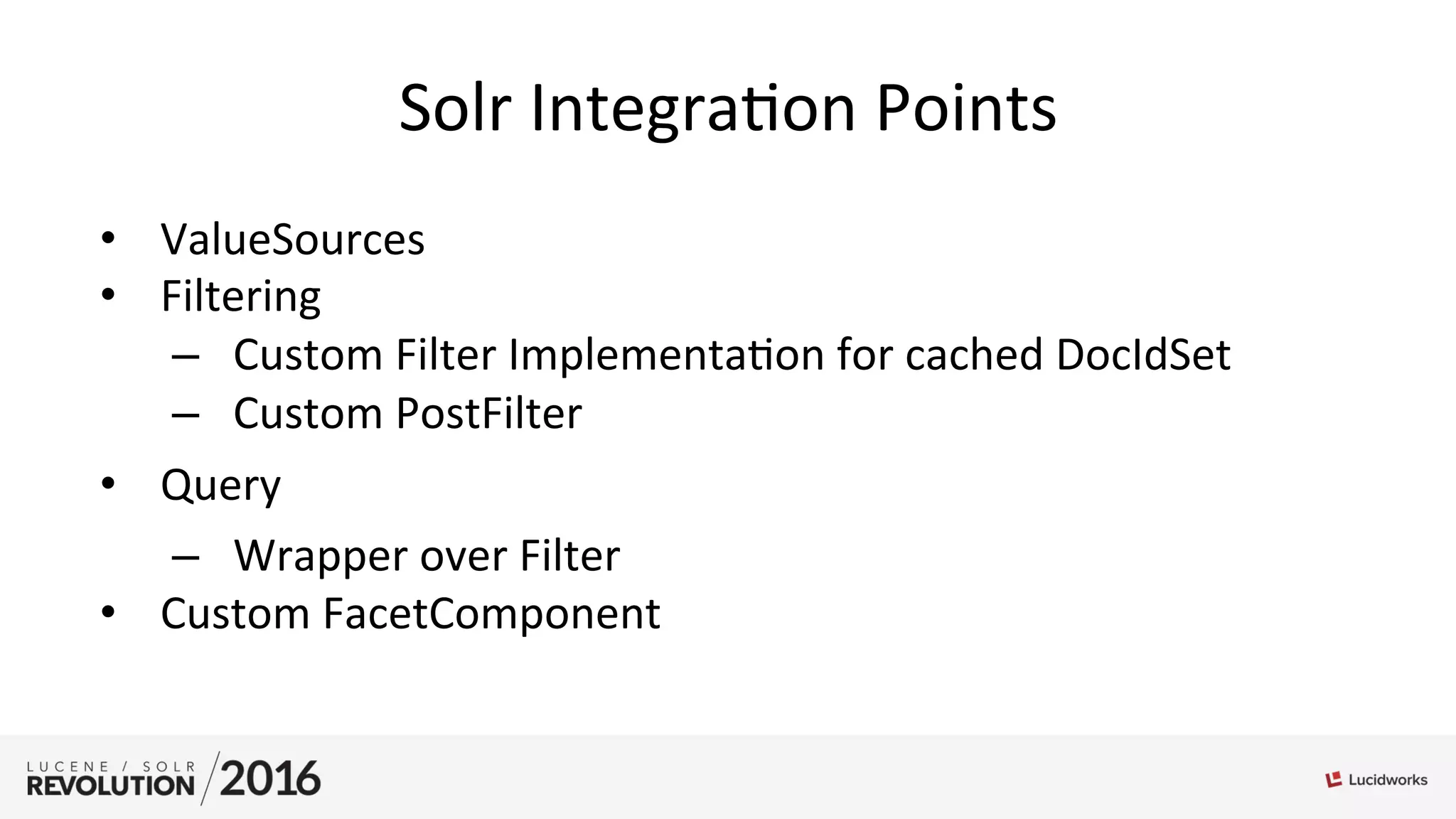 Solr	
  Integra;on	
  Points	
  
•  ValueSources	
  
•  Filtering	
  
–  Custom	
  Filter	
  Implementa;on	
  for	
  cached	
  DocIdSet	
  
–  Custom	
  PostFilter	
  
•  Query	
  
–  Wrapper	
  over	
  Filter	
  
•  Custom	
  FacetComponent	
  
 