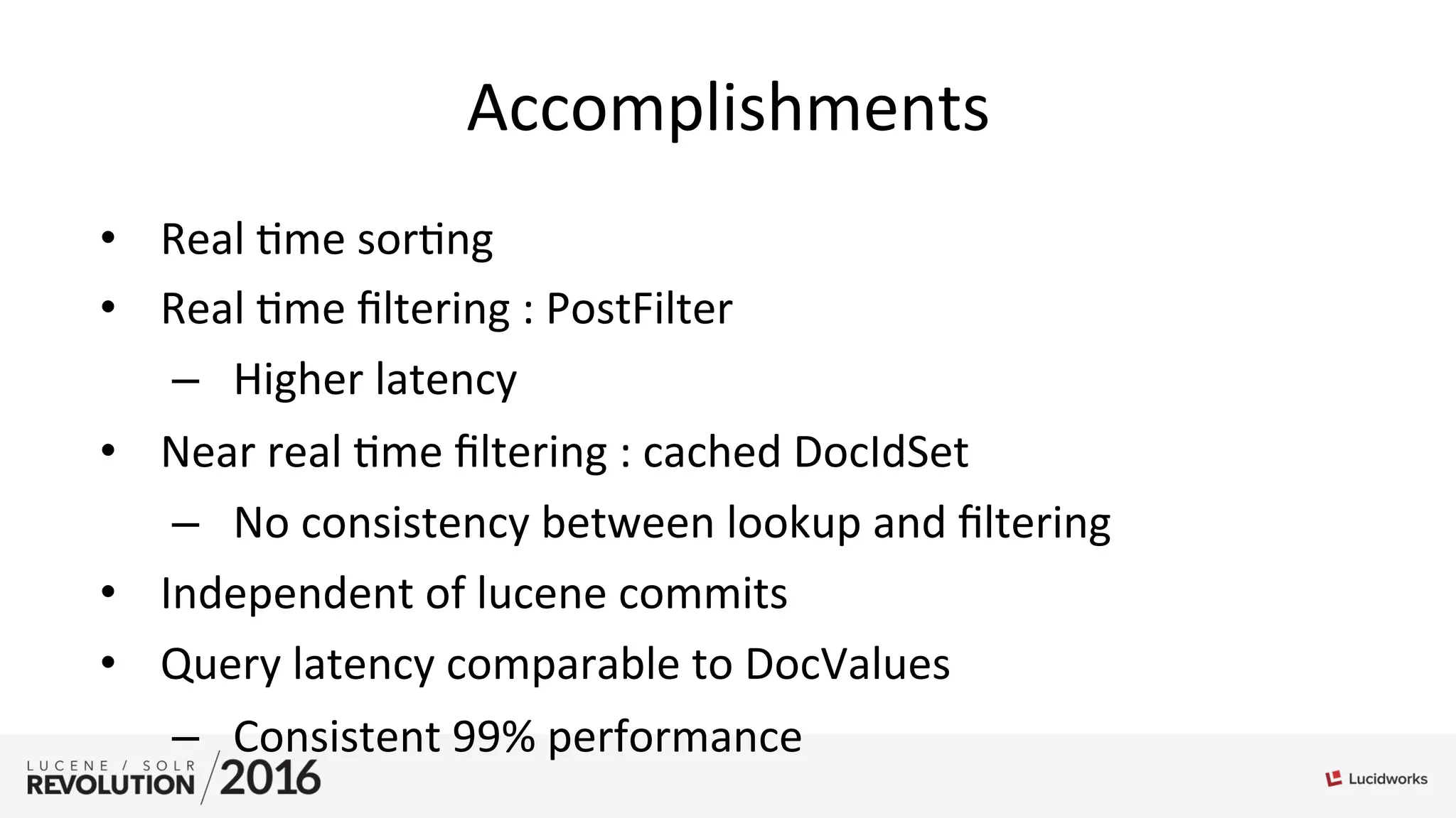 Accomplishments	
  
•  Real	
  ;me	
  sor;ng	
  
•  Real	
  ;me	
  ﬁltering	
  :	
  PostFilter	
  
–  Higher	
  latency	
  
•  Near	
  real	
  ;me	
  ﬁltering	
  :	
  cached	
  DocIdSet	
  
–  No	
  consistency	
  between	
  lookup	
  and	
  ﬁltering	
  
•  Independent	
  of	
  lucene	
  commits	
  
•  Query	
  latency	
  comparable	
  to	
  DocValues	
  
–  Consistent	
  99%	
  performance	
  
 