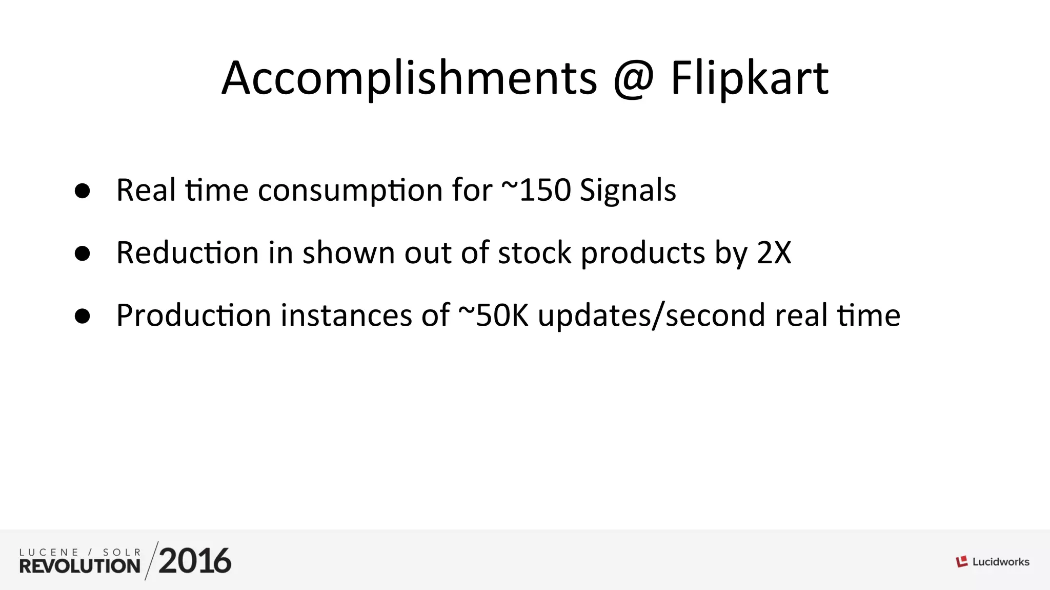 Accomplishments	
  @	
  Flipkart	
  
●  Real	
  ;me	
  consump;on	
  for	
  ~150	
  Signals	
  
●  Reduc;on	
  in	
  shown	
  out	
  of	
  stock	
  products	
  by	
  2X	
  
●  Produc;on	
  instances	
  of	
  ~50K	
  updates/second	
  real	
  ;me	
  
 