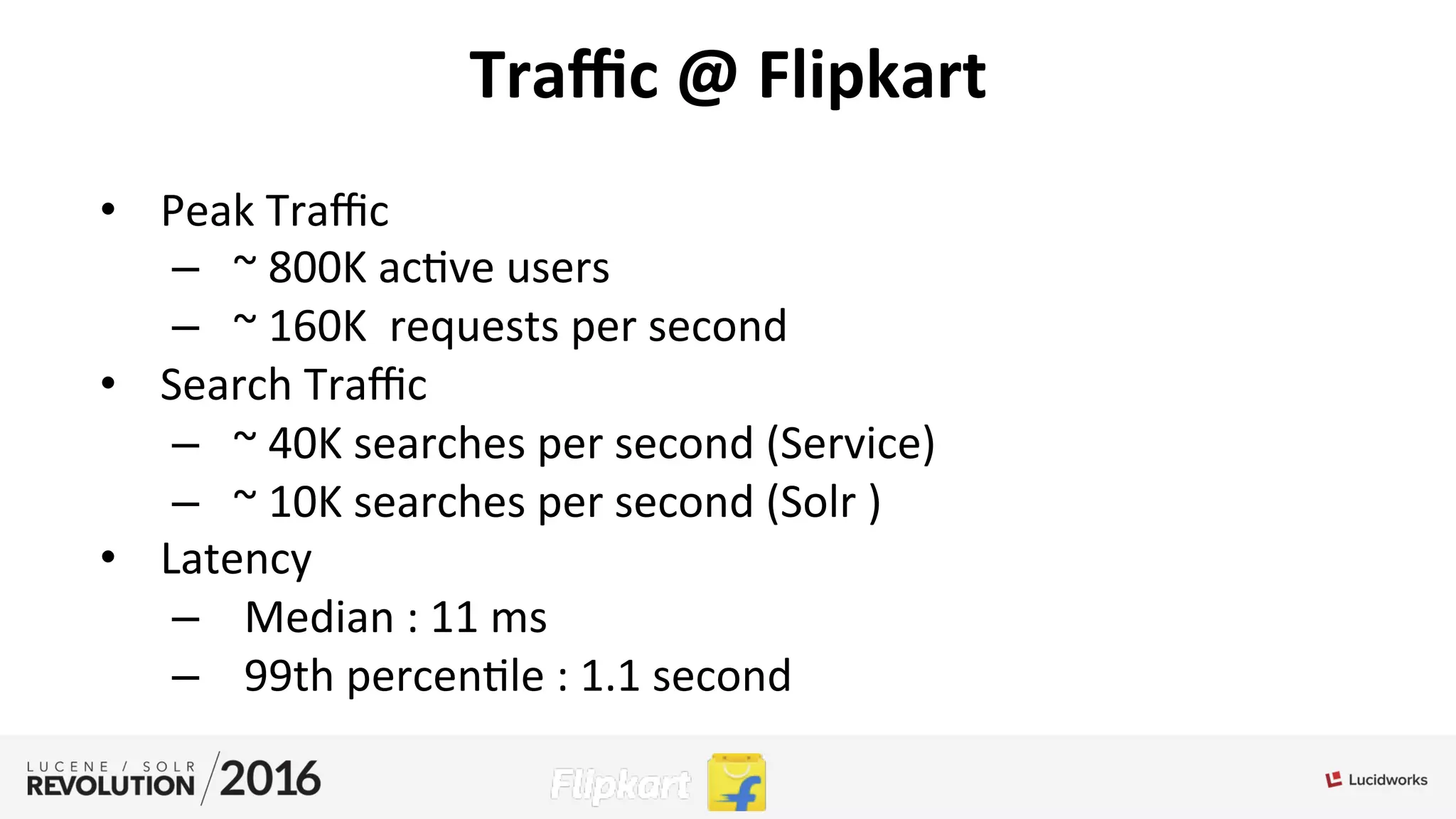 Traﬃc	
  @	
  Flipkart	
  
•  Peak	
  Traﬃc	
  	
  
–  ~	
  800K	
  ac;ve	
  users	
  
–  ~	
  160K	
  	
  requests	
  per	
  second	
  	
  
•  Search	
  Traﬃc	
  	
  
–  ~	
  40K	
  searches	
  per	
  second	
  (Service)	
  
–  ~	
  10K	
  searches	
  per	
  second	
  (Solr	
  )	
  
•  Latency	
  
–  	
  Median	
  :	
  11	
  ms	
  
–  	
  99th	
  percen;le	
  :	
  1.1	
  second	
  
 