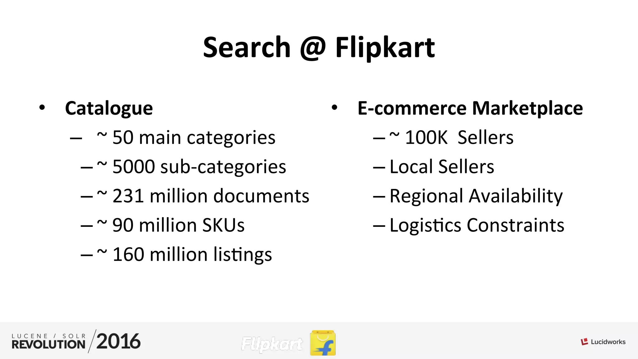 Search	
  @	
  Flipkart	
  
•  Catalogue	
  	
  
–  ~	
  50	
  main	
  categories	
  
– ~	
  5000	
  sub-­‐categories	
  
– ~	
  231	
  million	
  documents	
  
– ~	
  90	
  million	
  SKUs	
  
– ~	
  160	
  million	
  lis;ngs	
  
	
  
•  E-­‐commerce	
  Marketplace	
  	
  
– ~	
  100K	
  	
  Sellers	
  
– Local	
  Sellers	
  
– Regional	
  Availability	
  
– Logis;cs	
  Constraints	
  	
  
 