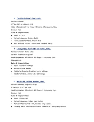  The Westin Hotel, Pune, India.
Position: Commis 2
17th
Aug 2009 to 3rd March 2010
Hotel Information: 5 Star Hotel, 215 Rooms, 3 Restaurants, 1bar,
3banquet Hall.
Duties & Responsibilities:
 Report to C.D.P.
 Worked In Japanese Section, Sushi.
 Taking A La Carte Orders, Mise En Place
 Work according To Chef’s Instructions, Following Haccp.
 Courtyard by Marriott’s Hotel Pune, India.
Position: Commis 1 (Momo Cafe)
20th
April 2009 to 26th
Aug 2009
Hotel Information: 4 Star Hotel, 152 Rooms, 1 Restaurant, 1bar,
2 banquet Hall.
Duties & Responsibilities:
 Report To Section In Charge
 Worked In Garde Manger
 Cold Buffet Setup For Breakfast, Lunch, & Dinner
 A La Carte Orders , Making Salad & Dressings
 Hotel Four Seasons, Mumbai, India.
Position: Internship Program (San Qi)
3r d
Dec 2007 to 17th
Apr 2009
Hotel Information: 5 Star Hotel, 202 Rooms, 3 Restaurants, 1bar,
3banquet Hall.
Duties & Responsibilities:
 Report To Sous Chef
 Worked In Japanese, Indian, main kitchen
 Worked In Robatayaki & Sushi, tandoor, curry section.
 Following Haccp, Temp Records Sheets, Reheating & Cooling Temp Records.
 