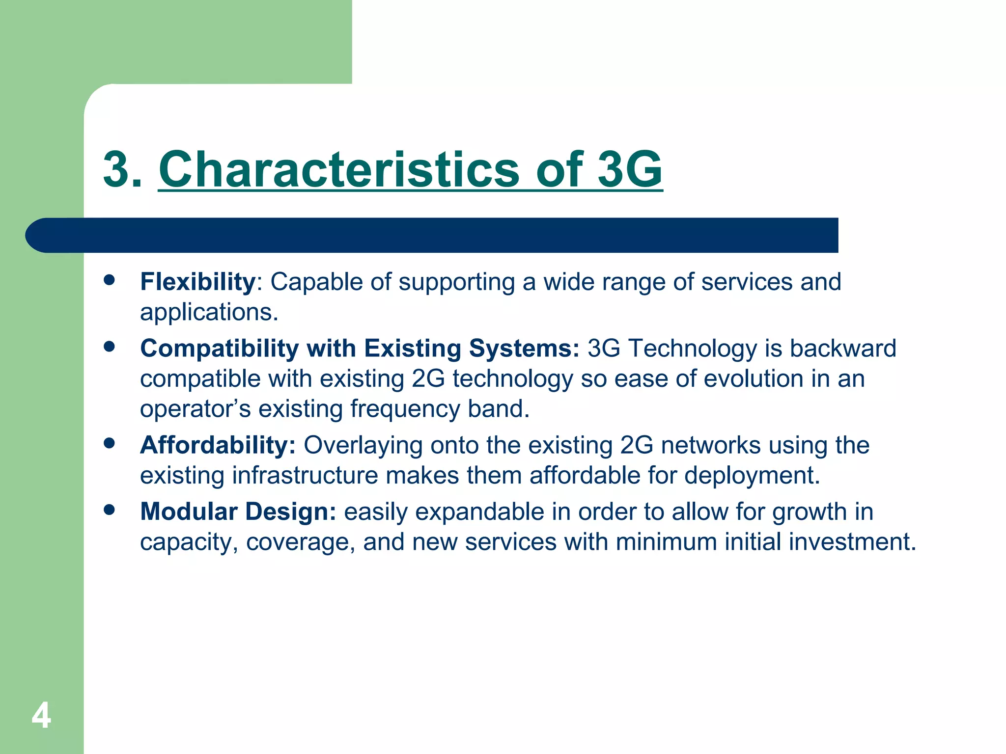 3.  Characteristics of 3G Flexibility :  Capable of supporting a wide range of services and applications. Compatibility with Existing Systems:  3G Technology is backward compatible with existing 2G technology so ease of evolution in an operator’s existing frequency band. Affordability:  Overlaying onto the existing 2G networks using the existing infrastructure makes them affordable for deployment. Modular Design:  easily expandable in order to allow for growth in capacity, coverage, and new services with minimum initial investment.  