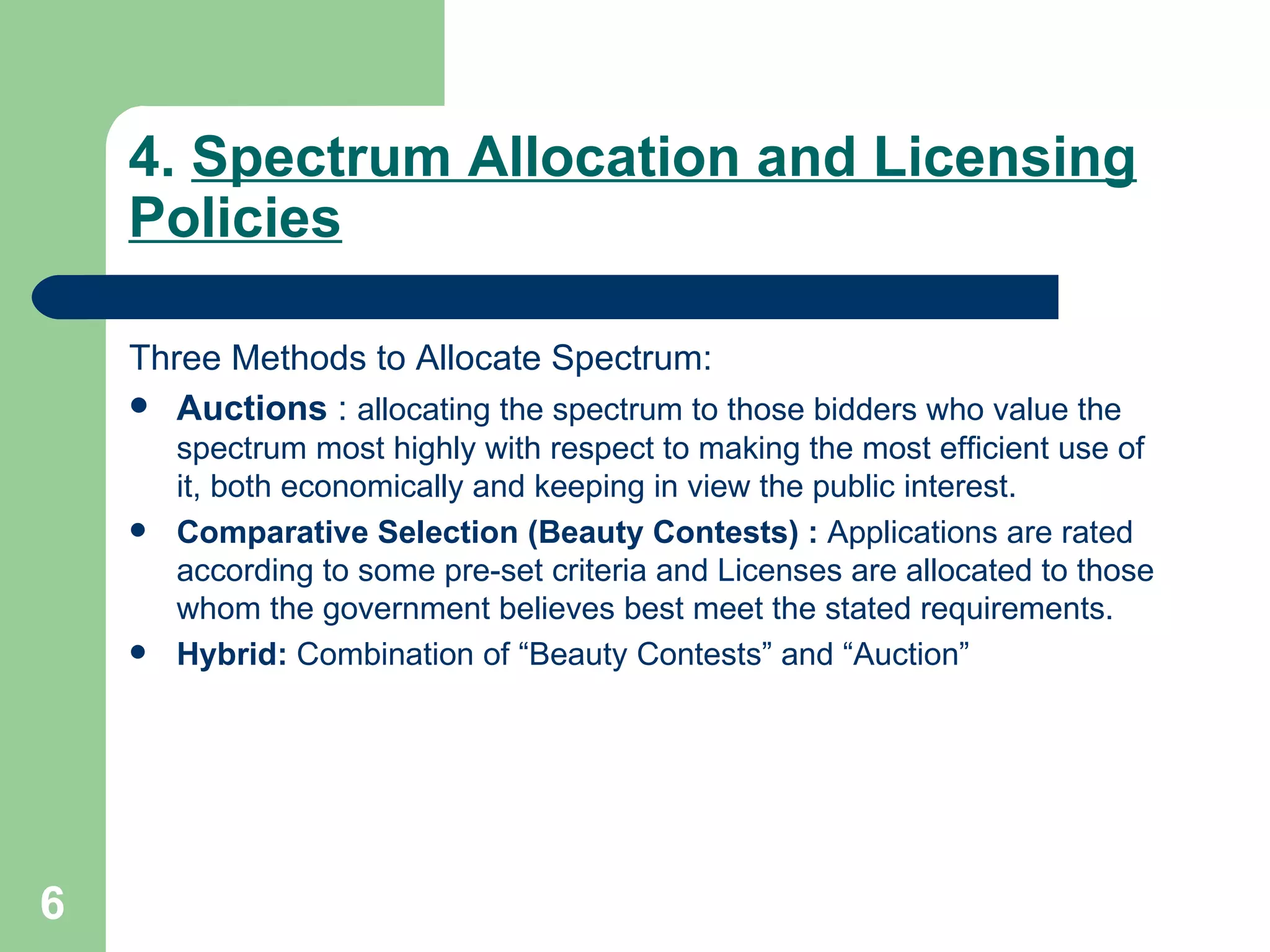 4.  Spectrum Allocation and Licensing Policies Three Methods to Allocate Spectrum: Auctions  :  allocating the spectrum to those bidders who value the spectrum most highly with respect to making the most efficient use of it, both economically and keeping in view the public interest.  Comparative Selection (Beauty Contests) :  Applications are rated according to some pre-set criteria and Licenses are allocated to those whom the government believes best meet the stated requirements.  Hybrid:  Combination of “Beauty Contests” and “Auction” 