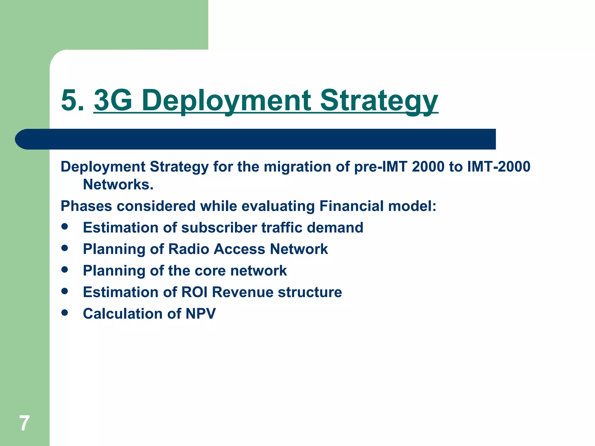 5.  3G Deployment Strategy Deployment Strategy for  the migration of pre-IMT 2000 to IMT-2000 Networks. Phases considered while evaluating Financial model: Estimation of subscriber traffic demand Planning of Radio Access Network Planning of the core network Estimation of ROI Revenue structure Calculation of NPV 