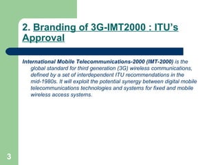 2.  Branding of 3G-IMT2000 : ITU’s Approval International Mobile Telecommunications-2000 (IMT-2000)  is the global standard for third generation (3G) wireless communications, defined by a set of interdependent ITU recommendations in the mid-1980s .  It will exploit the potential synergy between digital mobile telecommunications technologies and systems for fixed and mobile wireless access systems. 