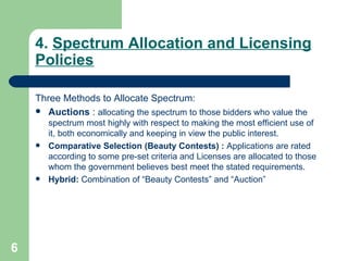 4.  Spectrum Allocation and Licensing Policies Three Methods to Allocate Spectrum: Auctions  :  allocating the spectrum to those bidders who value the spectrum most highly with respect to making the most efficient use of it, both economically and keeping in view the public interest.  Comparative Selection (Beauty Contests) :  Applications are rated according to some pre-set criteria and Licenses are allocated to those whom the government believes best meet the stated requirements.  Hybrid:  Combination of “Beauty Contests” and “Auction” 