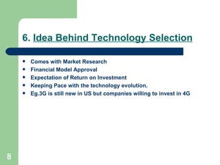 6.  Idea Behind Technology Selection Comes with Market Research Financial Model Approval Expectation of Return on Investment Keeping Pace with the technology evolution. Eg.3G is still new in US but companies willing to invest in 4G 