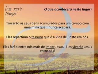O que acontecerá neste lugar?


  Trocarão os seus bens acumulados para um campo com
              uma mina que nunca acabará.

  Elas repartirão o tesouro que é a Vida de Cristo em nós.

Eles farão entre nós mais de imitar Jesus. Eles viverão Jesus
                         entre nós!
 