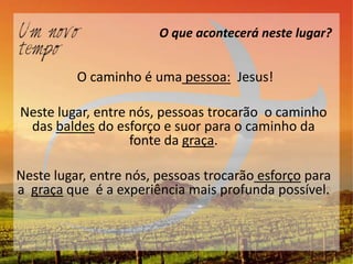 O que acontecerá neste lugar?


          O caminho é uma pessoa: Jesus!

Neste lugar, entre nós, pessoas trocarão o caminho
 das baldes do esforço e suor para o caminho da
                   fonte da graça.

Neste lugar, entre nós, pessoas trocarão esforço para
a graça que é a experiência mais profunda possível.
 
