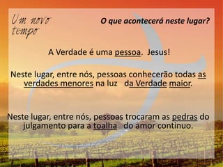 O que acontecerá neste lugar?


          A Verdade é uma pessoa. Jesus!

Neste lugar, entre nós, pessoas conhecerão todas as
   verdades menores na luz da Verdade maior.


Neste lugar, entre nós, pessoas trocaram as pedras do
    julgamento para a toalha do amor continuo.
 