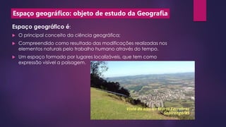Espaço geográfico: objeto de estudo da Geografia
Espaço geográfico é:
 O principal conceito da ciência geográfica;
 Compreendido como resultado das modificações realizadas nos
elementos naturais pelo trabalho humano através do tempo.
 Um espaço formado por lugares localizáveis, que tem como
expressão visível a paisagem.
 