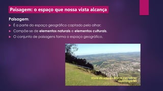 Paisagem: o espaço que nossa vista alcança
Paisagem:
 É a parte do espaço geográfico captado pelo olhar;
 Compõe-se de elementos naturais e elementos culturais.
 O conjunto de paisagens forma o espaço geográfico.
 