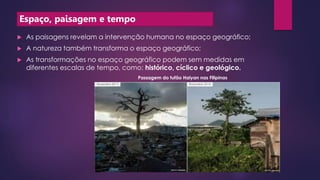Espaço, paisagem e tempo
 As paisagens revelam a intervenção humana no espaço geográfico;
 A natureza também transforma o espaço geográfico;
 As transformações no espaço geográfico podem sem medidas em
diferentes escalas de tempo, como: histórico, cíclico e geológico.
Passagem do tufão Haiyan nas Filipinas
 