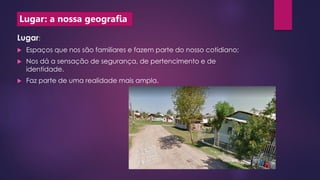 Lugar: a nossa geografia
Lugar:
 Espaços que nos são familiares e fazem parte do nosso cotidiano;
 Nos dá a sensação de segurança, de pertencimento e de
identidade.
 Faz parte de uma realidade mais ampla.
 