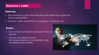 Sistemas e redes
Sistemas:
 São formados a partir das relações entre diferentes lugares do
espaço geográfico;
 Urbanos, rurais, econômicos, ecológicos, climáticos, etc.
Redes
 É por onde acontecem as trocas entre o os
lugares;
 Quanto mais desenvolvida
tecnologicamente é a sociedade, mais
complexas são as redes.
 
