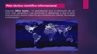 Meio técnico-científico-informacional
Segundo Milton Santos... “A globalização leva à afirmação de um
novo meio geográfico cuja produção é deliberada e que é tanto
mais produtivo quanto maior for seu conteúdo em ciência, tecnologia
e informação.”
 