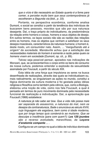 103REVISTA MAL-ESTAR E SUBJETIVIDADE / FORTALEZA / V. 1 / N. 1 / P. 94 - 105 / SET. 2001
ARTIGOS
que o vício é tão necessário ao Estado quanto é a fome para
comer, e percebe muito bem que seus contemporâneos já
escolheram a Segunda via (ibid., p. 33).
Portanto, na perspectiva econômica, conforme analisa
Dumont, o social se constitui a partir da tendência dos indivíduos de
buscarem bens pessoais, movidos que são por sua natureza
desejante. Daí, o traço próprio do individualismo, da predominância
da relação entre homens e coisas, homens e seus objetos de desejo.
Em outros termos, os laços sociais não são as razões das relações
entre os homens, mas os objetos que venham a satisfazer os seus
desejos insaciáveis, característicos da natureza humana; o homem é,
deste modo, um consumidor nato. Assim, ... “mergulhando até a
origem” da sociedade, Mandeville achou que a satisfação das
necessidades materiais do homem é somente a razão pelas quais os
homens vivem em sociedade (Dumont, op. cit., p. 89).
Talvez seja possível pensar, apoiados nas indicações de
Monzani, que, se acrescentarmos o corpo entre os bens de consumo
da nossa cultura, podemos entender a explosão da sexualidade
assinalada por Foucault, a partir do século XIX.
Esta idéia de uma força que impulsiona os seres na busca
desenfreada de realizações, através das quais se individualizam ou,
mais radicalmente, se singularizam as ações no mundo, constitui a
lógica dominante da cultura moderna e foi gestada pelas idéias
religiosa e filosófica como também pela ciência, que, como a Biologia,
elaborou uma noção de vida, como nos fala Foucault, a qual é
pensada em termos de puro movimento dominada pela necessidade
funcional de realização e individuação. Daí, a aproximação que
Foucault (1966) estabelece:
A natureza já não sabe ser boa. Que a vida não possa mais
ser separada do assassínio, a natureza do mal, nem os
desejos da contranatureza, Sade o anunciava ao século XVIII,
cuja linguagem ele esgotava, bem como á idade moderna,
que por longo tempo quis condená-lo ao mutismo. Que se
desculpe a insolência (para com quem?): Les 120 jounées
são o reverso aveludado, maravilhoso, da Leçons
d’anatomie comparée ... .
Configura-se um campo no qual a idéia de indivíduo dominado
 