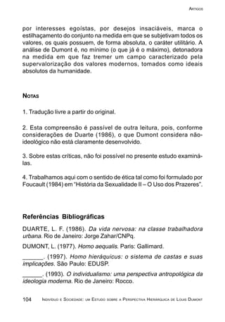 104 INDIVÍDUO E SOCIEDADE: UM ESTUDO SOBRE A PERSPECTIVA HIERÁRQUICA DE LOUIS DUMONT
ARTIGOS
por interesses egoístas, por desejos insaciáveis, marca o
estilhaçamento do conjunto na medida em que se subjetivam todos os
valores, os quais possuem, de forma absoluta, o caráter utilitário. A
análise de Dumont é, no mínimo (o que já é o máximo), detonadora
na medida em que faz tremer um campo caracterizado pela
supervalorização dos valores modernos, tomados como ideais
absolutos da humanidade.
NOTAS
1. Tradução livre a partir do original.
2. Esta compreensão é passível de outra leitura, pois, conforme
considerações de Duarte (1986), o que Dumont considera não-
ideológico não está claramente desenvolvido.
3. Sobre estas críticas, não foi possível no presente estudo examiná-
las.
4. Trabalhamos aqui com o sentido de ética tal como foi formulado por
Foucault (1984) em “História da Sexualidade II – O Uso dos Prazeres”.
Referências Bibliográficas
DUARTE, L. F. (1986). Da vida nervosa: na classe trabalhadora
urbana. Rio de Janeiro: Jorge Zahar/CNPq.
DUMONT, L. (1977). Homo aequalis. Paris: Gallimard.
______. (1997). Homo hieráquicus: o sistema de castas e suas
implicações. São Paulo: EDUSP.
______. (1993). O individualismo: uma perspectiva antropológica da
ideologia moderna. Rio de Janeiro: Rocco.
 