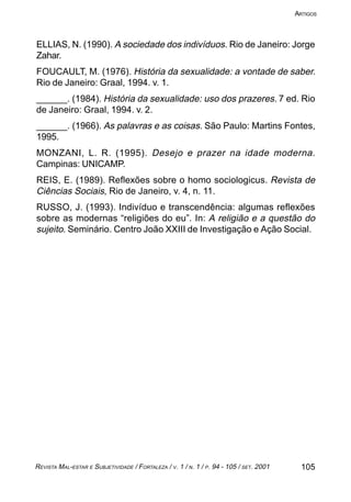 105REVISTA MAL-ESTAR E SUBJETIVIDADE / FORTALEZA / V. 1 / N. 1 / P. 94 - 105 / SET. 2001
ARTIGOS
ELLIAS, N. (1990). A sociedade dos indivíduos. Rio de Janeiro: Jorge
Zahar.
FOUCAULT, M. (1976). História da sexualidade: a vontade de saber.
Rio de Janeiro: Graal, 1994. v. 1.
______. (1984). História da sexualidade: uso dos prazeres. 7 ed. Rio
de Janeiro: Graal, 1994. v. 2.
______. (1966). As palavras e as coisas. São Paulo: Martins Fontes,
1995.
MONZANI, L. R. (1995). Desejo e prazer na idade moderna.
Campinas: UNICAMP.
REIS, E. (1989). Reflexões sobre o homo sociologicus. Revista de
Ciências Sociais, Rio de Janeiro, v. 4, n. 11.
RUSSO, J. (1993). Indivíduo e transcendência: algumas reflexões
sobre as modernas “religiões do eu”. In: A religião e a questão do
sujeito. Seminário. Centro João XXIII de Investigação e Ação Social.
 