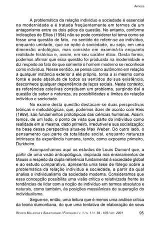 95REVISTA MAL-ESTAR E SUBJETIVIDADE / FORTALEZA / V. 1 / N. 1 / P. 94 - 105 / SET. 2001
ARTIGOS
A problemática da relação indivíduo e sociedade é essencial
na modernidade e é tratada freqüentemente em termos de um
antagonismo entre os dois pólos da questão. No entanto, conforme
indicações de Ellias (1994) não se pode considerar tal tema como se
fosse uma questão de fato, no sentido de referir-se ao indivíduo,
enquanto unidade, que se opõe à sociedade, ou seja, em uma
dimensão ontológica, mas consiste em examiná-la enquanto
realidade histórica e, assim, em seu caráter ético. Desta forma,
podemos afirmar que essa questão foi produzida na modernidade e
diz respeito ao fato de que somente o homem moderno se reconhece
como indivíduo. Nesse sentido, se pensa como autônomo em relação
a qualquer instância exterior a ele próprio, toma a si mesmo como
fonte e sede absoluta de todos os sentidos de sua existência,
desconhece qualquer dependência de laços sociais. Neste contexto,
as referências coletivas constituem um problema, surgindo daí a
questão de saber a natureza, as possibilidades e limites da relação
indivíduo e sociedade.
No exame desta questão destacam-se duas perspectivas
teóricas e metodológicas, que, podemos dizer de acordo com Reis
(1989), são fundamentos prototípicos das ciências humanas. Assim,
temos, de um lado, o ponto de vista que parte do indivíduo como
realidade em si mesma, dado primeiro, irredutível e sua socialização;
na base dessa perspectiva situa-se Max Weber. Do outro lado, o
pensamento que parte da totalidade social, enquanto natureza
intrínseca da experiência humana, tendo, como expoente primeiro,
Durkheim.
Acompanhamos aqui os estudos de Louis Dumont que, a
partir de uma visão antropológica, inspirada nos ensinamentos de
Mauss a respeito da dupla referência fundamental à sociedade global
e ao estudo comparativo, apresenta uma tese de fôlego sobre a
problemática da relação indivíduo e sociedade, a partir da qual
analisa o individualismo da sociedade moderna. Consideramos que
essa concepção possibilita uma visão crítica e relativizada frente às
tendências de lidar com a noção de indivíduo em termos absolutos e
naturais, como também, às posições messiânicas de superação do
individualismo.
Segue-se, então, uma leitura que é menos uma análise crítica
da teoria dumontiana, do que uma tentativa de elaboração de seus
 
