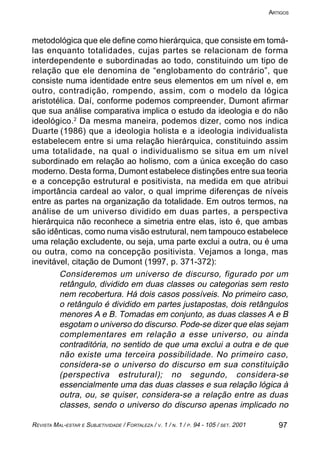 97REVISTA MAL-ESTAR E SUBJETIVIDADE / FORTALEZA / V. 1 / N. 1 / P. 94 - 105 / SET. 2001
ARTIGOS
metodológica que ele define como hierárquica, que consiste em tomá-
las enquanto totalidades, cujas partes se relacionam de forma
interdependente e subordinadas ao todo, constituindo um tipo de
relação que ele denomina de “englobamento do contrário”, que
consiste numa identidade entre seus elementos em um nível e, em
outro, contradição, rompendo, assim, com o modelo da lógica
aristotélica. Daí, conforme podemos compreender, Dumont afirmar
que sua análise comparativa implica o estudo da ideologia e do não
ideológico.2
Da mesma maneira, podemos dizer, como nos indica
Duarte (1986) que a ideologia holista e a ideologia individualista
estabelecem entre si uma relação hierárquica, constituindo assim
uma totalidade, na qual o individualismo se situa em um nível
subordinado em relação ao holismo, com a única exceção do caso
moderno. Desta forma, Dumont estabelece distinções entre sua teoria
e a concepção estrutural e positivista, na medida em que atribui
importância cardeal ao valor, o qual imprime diferenças de níveis
entre as partes na organização da totalidade. Em outros termos, na
análise de um universo dividido em duas partes, a perspectiva
hierárquica não reconhece a simetria entre elas, isto é, que ambas
são idênticas, como numa visão estrutural, nem tampouco estabelece
uma relação excludente, ou seja, uma parte exclui a outra, ou é uma
ou outra, como na concepção positivista. Vejamos a longa, mas
inevitável, citação de Dumont (1997, p. 371-372):
Consideremos um universo de discurso, figurado por um
retângulo, dividido em duas classes ou categorias sem resto
nem recobertura. Há dois casos possíveis. No primeiro caso,
o retângulo é dividido em partes justapostas, dois retângulos
menores A e B. Tomadas em conjunto, as duas classes A e B
esgotam o universo do discurso. Pode-se dizer que elas sejam
complementares em relação a esse universo, ou ainda
contraditória, no sentido de que uma exclui a outra e de que
não existe uma terceira possibilidade. No primeiro caso,
considera-se o universo do discurso em sua constituição
(perspectiva estrutural); no segundo, considera-se
essencialmente uma das duas classes e sua relação lógica à
outra, ou, se quiser, considera-se a relação entre as duas
classes, sendo o universo do discurso apenas implicado no
 
