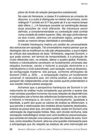 98 INDIVÍDUO E SOCIEDADE: UM ESTUDO SOBRE A PERSPECTIVA HIERÁRQUICA DE LOUIS DUMONT
ARTIGOS
plano de fundo da relação (perspectiva substancial).
No caso da hierarquia, a classe X é extensiva ao universo do
discurso, e a outra é distinguida no interior da primeira, como
retângulo Y contido em X:Y faz parte de X e ao mesmo tempo
dele difere. (...) A hierarquia consiste na combinação dessas
duas posições de nível diferente. Na hierarquia assim
definida, a complementaridade ou contradição está contida
numa unidade de ordem superior. Mas, tão logo confundamos
os dois níveis, obtemos um escândalo lógico, porque não
existe ao mesmo tempo identidade e contradição.
O modelo hierárquico implica um caráter de universalidade
das estruturas em oposição. Tal universalismo implica pensar que as
ideologias não se modificam ou não são ultrapassadas, o que é objeto
de críticas dos estudiosos da área.3
Entretanto, segundo Dumont, o
que pode ocorrer, em termos de temporalidade, é a produção de
níveis diferentes sem, no entanto, alterar o quadro global. Portanto,
holismo e individualismo constituem os fundamentos universais das
relações humanas, sendo o holismo a posição dominante e o
individualismo o nível subordinado, com exceção, como já dissemos,
da configuração moderna. Isto porque, conforme afirmações de
Dumont (1993, p. 253) ... a comparação implica um fundamento
universal: é necessário que, em última análise, as culturas não
pareçam tão independentes umas das outras quanto pretenderiam e
sua coesão interna parece assegurar.
Achamos que a perspectiva hierárquica de Dumont é um
instrumento de análise muito competente que permite o exame das
mais variadas questões humanas nas suas relações de dependências
e implicações sob a forma das referências fundamentais, de um lado,
o holismo e hierarquia e, do outro, o individualismo, igualdade e
liberdade, a partir dos quais os valores de análise se diferenciam, o
que permite a relativização dos modelos éticos bastante idealizados,
embora se possa dizer que, em certa medida, existe em Dumont uma
valorização da organização holista. Mas, sem dúvida nenhuma, esta
concepção metodológica rompe com uma tendência preconceituosa,
que consiste em estudar uma cultura a partir dos ideais de outra. Com
isso, como ressaltou Dumont, abre-se uma questão interessante para
a antropologia que diz respeito ao estatuto de uma intervenção em
 