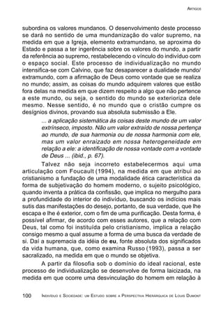 100 INDIVÍDUO E SOCIEDADE: UM ESTUDO SOBRE A PERSPECTIVA HIERÁRQUICA DE LOUIS DUMONT
ARTIGOS
subordina os valores mundanos. O desenvolvimento deste processo
se dará no sentido de uma mundanização do valor supremo, na
medida em que a Igreja, elemento extramundano, se aproxima do
Estado e passa a ter ingerência sobre os valores do mundo, a partir
da referência ao supremo, restabelecendo o vínculo do indivíduo com
o espaço social. Este processo de individualização no mundo
intensifica-se com Calvino, que faz desaparecer a dualidade mundo/
extramundo, com a afirmação de Deus como vontade que se realiza
no mundo; assim, as coisas do mundo adquirem valores que estão
fora delas na medida em que dizem respeito a algo que não pertence
a este mundo, ou seja, o sentido do mundo se exterioriza dele
mesmo. Nesse sentido, é no mundo que o cristão cumpre os
desígnios divinos, provando sua absoluta submissão a Ele.
... a aplicação sistemática ás coisas deste mundo de um valor
extrínseco, imposto. Não um valor extraído de nossa pertença
ao mundo, de sua harmonia ou de nossa harmonia com ele,
mas um valor enraizado em nossa heterogeneidade em
relação a ele: a identificação de nossa vontade com a vontade
de Deus ... (ibid., p. 67).
Talvez não seja incorreto estabelecermos aqui uma
articulação com Foucault (1994), na medida em que atribui ao
cristianismo a fundação de uma modalidade ética característica da
forma de subjetivação do homem moderno, o sujeito psicológico,
quando inventa a prática da confissão, que implica no mergulho para
a profundidade do interior do indivíduo, buscando os indícios mais
sutis das manifestações do desejo, portanto, de sua verdade, que lhe
escapa e lhe é exterior, com o fim de uma purificação. Desta forma, é
possível afirmar, de acordo com esses autores, que a relação com
Deus, tal como foi instituída pelo cristianismo, implica a relação
consigo mesmo a qual assume a forma de uma busca da verdade de
si. Daí a supremacia da idéia de eu, fonte absoluta dos significados
da vida humana, que, como examina Russo (1993), passa a ser
sacralizado, na medida em que o mundo se objetiva.
A partir da filosofia sob o domínio do ideal racional, este
processo de individualização se desenvolve de forma laicizada, na
medida em que ocorre uma desvinculação do homem em relação à
 