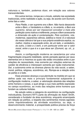 101REVISTA MAL-ESTAR E SUBJETIVIDADE / FORTALEZA / V. 1 / N. 1 / P. 94 - 105 / SET. 2001
ARTIGOS
natureza e, também, podemos dizer, em relação aos valores
transcendentais.
Em outros termos, rompe-se o vínculo, estreito nas sociedade
tradicionais, entre realidade e ação, ou seja, de acordo com Dumont,
entre fato e valor.
Para Platão, o ser supremo era o Bem. Não havia desacordo
entre o Bem, o Verdadeiro e o Belo, e, no entanto, o Bem era
supremo, talvez por ser impossível conceber a mais alta
perfeição como inativa e indiferente, porque o Bem acrescenta
a dimensão da ação á contemplação. Pelo contrário, nós,
modernos, separamos ciência, estética e moral. E a natureza
da nossa ciência é tal que a sua própria existência explica, ou
melhor, implica a separação entre, de um lado, o verdadeiro,
do outro, o belo e o bem, e em particular entre ser e valor
moral, entre o que é e o que deve ser (Dumont, op. cit., p.
240).
Assim, a configuração moderna se caracteriza por uma
fragmentação enquanto totalidade, sendo pensada apenas por seus
elementos em si mesmos os quais não estão vinculados entre si por
relações de necessidade, mas somente por relações externas de
caráter de eficiência e interessam somente por razão instrumental.
Daí, a autonomia entre os diversos planos da vida social, a saber,
moral, política, religiosa, econômica, etc. Rompe-se a relação entre
as partes e o todo.
Esse processo alcança a sua plenitude na medida em que se
define cada vez mais o princípio fundamental subjacente à
configuração moderna, a saber, a valorização absoluta das relações
entre homens e coisas, o qual atinge a sua mais perfeita expressão
no campo econômico, ao invés das relações entre homens que
fundam as culturas holistas.
No estudo sobre a categoria do econômico na configuração
individualista, Dumont (1977) parte da afirmação de Adam Smith,
considerado o fundador da área econômica, enquanto emancipada
em relação ao político, a respeito dos sentimentos morais egoístas
como impulsionadores da atividade econômica, ou seja, o
desenvolvimento material, a prosperidade pública precisa da força
 