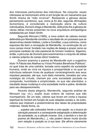 102 INDIVÍDUO E SOCIEDADE: UM ESTUDO SOBRE A PERSPECTIVA HIERÁRQUICA DE LOUIS DUMONT
ARTIGOS
dos interesses particulares dos indivíduos. No conjunto, esses
interesses se harmonizam entre si em função de um mecanismo que
Smith chama de “mão invisível”. Rasteando a gênese desse
pensamento econômico, que, como já foi dito, segundo afirmações
dumontiana, é considerado a realização plena da cultura
individualista, Dumont chega a Mandeville, atribuindo-lhe a gênese de
várias idéias morais presentes na nova arquitetura antropológica
estabelecida por Adam Smith.
Segundo Monzani (1995), a nova ordem de valores morais
defendida por Mandeville constitui o resultado de um processo que se
desenvolveu desde Hobbes, Locke e Condillac, o que culminou, como
expressa tão bem a concepção de Mandeville, na construção de um
novo campo moral, fundado nas noções de desejo e prazer como os
princípios cardeais da vida passional do homem moderno. Sigamos,
então, o percurso de Dumont para examinarmos o conjunto de idéias
e valores próprios do campo ético4
moderno.
Dumont examina o poema de Mandeville com o sugestivo
título “A Fábula das Abelhas ou Vícios Privados Benefícios Públicos”,
no qual trata de uma colméia, tomada como espelho da sociedade
humana, onde se vivia na riqueza e prosperidade e na qual os
indivíduos estavam livres de qualquer constrangimento aos seus
impulsos pessoais; até que, num dado momento, tomados por uma
nostalgia de virtude, clamam por uma sociedade pautada na
compaixão, humildade e simplicidade, no que são atendidos; o
resultado dessa mudança é uma sociedade inerte e pobre, tendendo
para seu desaparecimento.
Através desta alegoria, Mandeville, segundo análise de
Monzani (op. cit.), expõe duas ordens de valores que são
incompatíveis. De um lado, valores que levam em conta a riqueza
espiritual do homem em função de suas relações sociais e, do outro,
valores que implicam a predominância dos ideais de propriedades
materiais. Desta forma, os
... sujeitos são colocados frente a uma opção: ou a busca da
salvação pessoal e a conseqüente estagnação e deterioração
da sociedade, ou a atitude inversa. Ora, o sentido e o tom do
poema de Mandeville,(...), não podem deixar muita dúvida
com relação à posição ou à sua tese. Ele afirma claramente
 