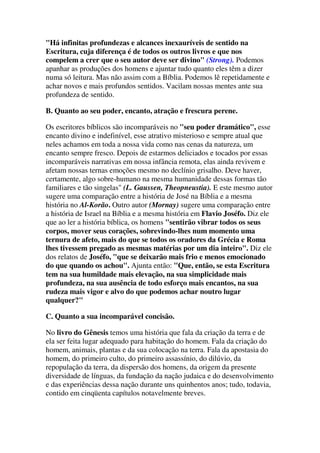"Há infinitas profundezas e alcances inexauríveis de sentido na
Escritura, cuja diferença é de todos os outros livros e que nos
compelem a crer que o seu autor deve ser divino" (Strong). Podemos
apanhar as produções dos homens e ajuntar tudo quanto eles têm a dizer
numa só leitura. Mas não assim com a Bíblia. Podemos lê repetidamente e
achar novos e mais profundos sentidos. Vacilam nossas mentes ante sua
profundeza de sentido.
B. Quanto ao seu poder, encanto, atração e frescura perene.
Os escritores bíblicos são incomparáveis no "seu poder dramático", esse
encanto divino e indefinível, esse atrativo misterioso e sempre atual que
neles achamos em toda a nossa vida como nas cenas da natureza, um
encanto sempre fresco. Depois de estarmos deliciados e tocados por essas
incomparáveis narrativas em nossa infância remota, elas ainda revivem e
afetam nossas ternas emoções mesmo no declínio grisalho. Deve haver,
certamente, algo sobre-humano na mesma humanidade dessas formas tão
familiares e tão singelas" (L. Gaussen, Theopneustia). E este mesmo autor
sugere uma comparação entre a história de José na Bíblia e a mesma
história no Al-Korão. Outro autor (Mornay) sugere uma comparação entre
a história de Israel na Bíblia e a mesma história em Flavio Joséfo. Diz ele
que ao ler a história bíblica, os homens "sentirão vibrar todos os seus
corpos, mover seus corações, sobrevindo-lhes num momento uma
ternura de afeto, mais do que se todos os oradores da Grécia e Roma
lhes tivessem pregado as mesmas matérias por um dia inteiro". Diz ele
dos relatos de Joséfo, "que se deixarão mais frio e menos emocionado
do que quando os achou". Ajunta então: "Que, então, se esta Escritura
tem na sua humildade mais elevação, na sua simplicidade mais
profundeza, na sua ausência de todo esforço mais encantos, na sua
rudeza mais vigor e alvo do que podemos achar noutro lugar
qualquer?"
C. Quanto a sua incomparável concisão.
No livro do Gênesis temos uma história que fala da criação da terra e de
ela ser feita lugar adequado para habitação do homem. Fala da criação do
homem, animais, plantas e da sua colocação na terra. Fala da apostasia do
homem, do primeiro culto, do primeiro assassínio, do dilúvio, da
repopulação da terra, da dispersão dos homens, da origem da presente
diversidade de línguas, da fundação da nação judaica e do desenvolvimento
e das experiências dessa nação durante uns quinhentos anos; tudo, todavia,
contido em cinqüenta capítulos notavelmente breves.
 