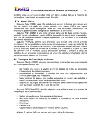 Curso de Bacharelado em Sistemas de Informação           11

também utiliza de nuvens privadas, mas tem como objetivo colocar o máximo de
conteúdo na nuvem para ter serviços mais flexíveis.

  4.7.4 Nuvem Híbrida
    Segundo Tujal (2010), essa infra-estrutura de nuvem é definida por mais de um
tipo de nuvem que pode ser nuvem privada com nuvem pública ou nuvem
comunitária que estão interligadas atrás de uma tecnologia padronizada ou
proprietária possibilitando o transporte de informações e aplicações.
    Segundo NIST (2010), é uma infra-estrutura composta de duas ou mais nuvens,
exemplo, nuvem privada com nuvem pública que pertence a uma única organização,
mas que são ligadas usando tecnologias proprietárias que permitem a portabilidade
de dados e aplicativos.
    Segundo VMWare, permite que empresas que tenham uma nuvem privado
provisionem de forma rápido os recursos da computação em nuvem ou estende de
forma segura sua infra-estrutura interna(ou nuvem privada) virtualizado para nuvem
pública, tudo isso é possível através de softwares que compõem a nuvem, no caso
da VMWare com o VMWare vCloud Datacenter Services , controla a carga de
trabalho de um ambiente computacional de uma infra-estrutura virtualizada interna
para uma nuvem externa ou vice-versa.

4.8 Vantagens da Computação em Nuvem
  Segundo Alecrim (2008), algumas características importantes que a computação
em nuvem pode oferecer são:

         Na maioria dos casos, o usuário pode ter acesso as todas as aplicações
          independente da plataforma usada.
         Dependendo do fornecedor, o usuário terá uma alta disponibilidade dos
          serviços oferecidos pelo fornecedor.
         Maior controle de gastos, pois muitas aplicações em nuvem são gratuitas e
          quando é necessário pagar, será apenas sobre o uso.
         Dispensa a aquisição de hardware de imediato para a empresa que pretende
          criar ou migrar sua área de TI para as nuvens.

   Segundo SISNEMA (2009) ressalta algumas características mais importantes da
computação em nuvem que são:

         Melhor aproveitamento dos recursos de hardware;
         Recursos podem ser utilizados ao máximo e controlados de uma maneira
          inteligente;
         Economia;
         Flexibilidade;
         Capacidade de atualização sem impacto para o usuário;

      A figura 2, retrata de forma simples as formas utilização da nuvem.
 