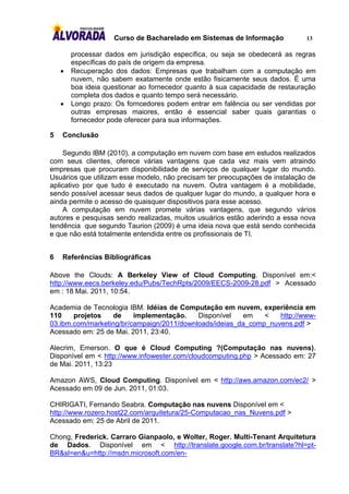 Curso de Bacharelado em Sistemas de Informação            13

        processar dados em jurisdição específica, ou seja se obedecerá as regras
        específicas do país de origem da empresa.
       Recuperação dos dados: Empresas que trabalham com a computação em
        nuvem, não sabem exatamente onde estão fisicamente seus dados. É uma
        boa ideia questionar ao fornecedor quanto à sua capacidade de restauração
        completa dos dados e quanto tempo será necessário.
       Longo prazo: Os forncedores podem entrar em falência ou ser vendidas por
        outras empresas maiores, então é essencial saber quais garantias o
        fornecedor pode oferecer para sua informações.

5   Conclusão

    Segundo IBM (2010), a computação em nuvem com base em estudos realizados
com seus clientes, oferece várias vantagens que cada vez mais vem atraindo
empresas que procuram disponibilidade de serviços de qualquer lugar do mundo.
Usuários que utilizam esse modelo, não precisam ter preocupações de instalação de
aplicativo por que tudo é executado na nuvem. Outra vantagem é a mobilidade,
sendo possível acessar seus dados de qualquer lugar do mundo, a qualquer hora e
ainda permite o acesso de quaisquer dispositivos para esse acesso.
    A computação em nuvem promete várias vantagens, que segundo vários
autores e pesquisas sendo realizadas, muitos usuários estão aderindo a essa nova
tendência que segundo Taurion (2009) é uma ideia nova que está sendo conhecida
e que não está totalmente entendida entre os profissionais de TI.


6   Referências Bibliográficas

Above the Clouds: A Berkeley View of Cloud Computing. Disponível em:<
http://www.eecs.berkeley.edu/Pubs/TechRpts/2009/EECS-2009-28.pdf > Acessado
em : 18 Mai. 2011, 10:54.

Academia de Tecnologia IBM. Idéias de Computação em nuvem, experiência em
110    projetos   de     implementação.    Disponível   em    <   http://www-
03.ibm.com/marketing/br/campaign/2011/downloads/ideias_da_comp_nuvens.pdf >
Acessado em: 25 de Mai. 2011, 23:40.

Alecrim, Emerson. O que é Cloud Computing ?(Computação nas nuvens).
Disponível em < http://www.infowester.com/cloudcomputing.php > Acessado em: 27
de Mai. 2011, 13:23

Amazon AWS, Cloud Computing. Disponível em < http://aws.amazon.com/ec2/ >
Acessado em 09 de Jun. 2011, 01:03.

CHIRIGATI, Fernando Seabra. Computação nas nuvens Disponível em <
http://www.rozero.host22.com/arquitetura/25-Computacao_nas_Nuvens.pdf >
Acessado em: 25 de Abril de 2011.

Chong, Frederick. Carraro Gianpaolo, e Wolter, Roger. Multi-Tenant Arquitetura
de Dados. Disponível em < http://translate.google.com.br/translate?hl=pt-
BR&sl=en&u=http://msdn.microsoft.com/en-
 