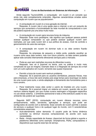 Curso de Bacharelado em Sistemas de Informação              3

   Ainda segundo Taurion(2009), a computação em nuvem é um conceito que
ainda não está completamente entendido. Algumas características erradas sobre
computação em nuvem que se popularizaram:

      A computação em nuvem é a nova geração da internet.
       Resposta: A nuvem não é uma opção para a internet, e sim um conjunto de
serviços que aumentará a funcionalidade da rede mundial de computadores e com
ela poderá expandir pra uma área muito maior.

       A computação em nuvem gera recursos livres de máquina.
       Resposta: Esse novo paradigma, não significa que qualquer pessoa poderá
acessar qualquer computador ou que poderá acessar qualquer nuvem sem
restrições, por que cada nuvem tem a sua política de acesso, nível de controle e
gerenciamento de usos dos serviços.

      A computação em nuvem irá dominar tudo e os data centers ficarão
       obsoletos.
       Resposta: As empresas de pequeno e médio porte, poderão escolher as
nuvens como seus data centers, mas num futuro próximo, os data centers poderão
aplicar este conceito internamente oferecendo serviços para o mercado.

     Pode-se usar sem restrições recursos de diferentes nuvens.
      Resposta: Isso só é possível na teoria, pois na prática é muito mais
complicado do que se imagina. Exemplo disso é a integração de serviços de e-mail
com um outro aplicativo em nuvem, tornando isso quase impossível.

     Permitir a troca de nuvem sem nenhum problema.
      Resposta: Só é possível para os usuários domésticos, pessoas físicas, mas
para empresas, a troca não será simples pois exige tempo para recarregar os dados
de uma nuvem para outra, e ainda adaptação e treinamento dos funcionários para o
novo cenário.

     Parar totalmente nosso data center e usá-lo de imediato em uma nuvem.
      Resposta: Só é possível migrar um sistema em nuvem, quando não se tem
nenhum sistema legado, por que muitas nuvens restringem a linguagem específica
no uso desse sistema, o ambiente operacional e toda a infra-estrutura usada no seu
ambiente não poderá ser suportada.

   Segundo NIST (2010), computação em nuvem oferece recursos como
armazenamento, redes, servidores, aplicações e serviços, que pode ser
configurados de acordo com a demanda. Esse conceito de nuvem permite o acesso
de serviços a qualquer hora e de qualquer lugar do mundo, com 5 características
considerados essenciais:
    Auto-atendimento sobre demanda: O usuário pode de forma dinâmica
       aumentar ou diminuir recursos computacionais de acordo com suas
       necessidades.
    Rede - Ampla capacidade de Acesso: disponível de forma global e suporte a
       plataforma diferentes como exemplo: Smartphones, PDAs, computadores e
       dispositivos que suporta esse tipo de serviço.
 