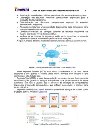 Curso de Bacharelado em Sistemas de Informação                 5

      Autorização e aderência a políticas: permitir ou não a execução do programa.
      Localização dos recursos: Identificar computadores disponíveis para a
       execução de algum programa.
    Caracterização dos Recursos: computadores capazes de executar
       determinados programas.
    Alocação dos recursos: uma quantidade disponível de cada computador para
       o programa pode usar a nuvem.
    Contabilização/Níveis de Serviços: controlar os recursos disponíveis na
       nuvem, acordos de níveis de serviço(SLA)
    Verificar se as políticas de segurança estão sendo cumpridas, a forma de
       registrar violações e maneiras de penalizar estas violações.
   A figura 1, mostra de forma muito clara como funciona a computação em nuvem.




                 Figura 1 –Utilização de recursos na nuvem / fonte: Meta ( 2011)

   Ainda segundo Taurion (2009) toda essa complexidade é de uma forma
escondida e que quando o usuário utiliza esses recursos nem imagina o que
acontece por trás de tudo isso.
   Segundo Tujal (2010), a base da computação em nuvem é o seu funcionamento
sem interrupções garantindo serviços em qualquer hora, prover recursos de forma
automática sem que o usuário faça o processo de alocação de computadores
disponíveis procurando computadores que estejam accessíveis e prontos para
serem utilizados.
   Segundo Taurion (2009), várias empresas já oferecem serviços em nuvem, como
a Google, Yahoo, Amazon e Locaweb.




                      Figura 2 – Cloud Server Pro / Fonte:Locaweb(2011)
 